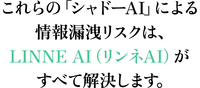 これらの「シャドーAI」による情報漏洩リスクは、LINNE AI（リンネAI）がすべて解決します。