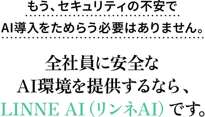 もう、セキュリティの不安でAI導入をためらう必要はありません。全社員に安全なAI環境を提供するなら、LINNE AI（リンネAI）です。