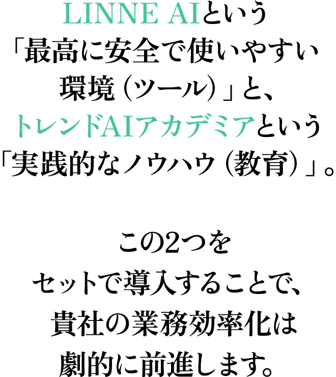 LINNE AIという「最高に安全で使いやすい環境（ツール）」と、トレンドAIアカデミアという「実践的なノウハウ（教育）」。この2つをセットで導入することで、貴社の業務効率化は劇的に前進します。